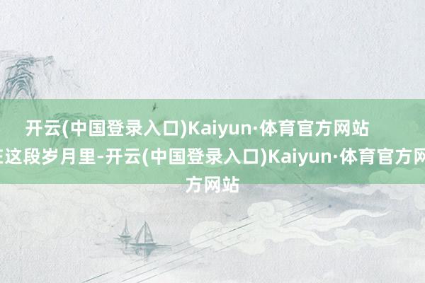 开云(中国登录入口)Kaiyun·体育官方网站        在这段岁月里-开云(中国登录入口)Kaiyun·体育官方网站