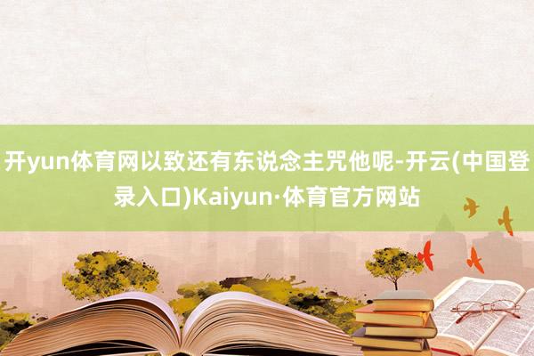 开yun体育网以致还有东说念主咒他呢-开云(中国登录入口)Kaiyun·体育官方网站