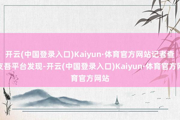 开云(中国登录入口)Kaiyun·体育官方网站记者查询支吾平台发现-开云(中国登录入口)Kaiyun·体育官方网站