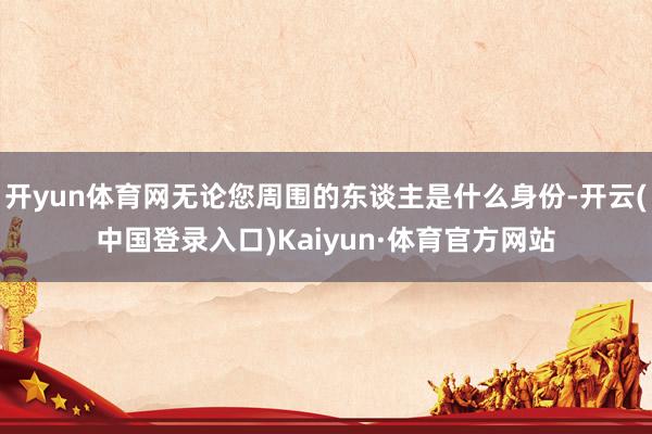 开yun体育网无论您周围的东谈主是什么身份-开云(中国登录入口)Kaiyun·体育官方网站