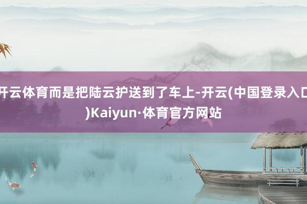 开云体育而是把陆云护送到了车上-开云(中国登录入口)Kaiyun·体育官方网站