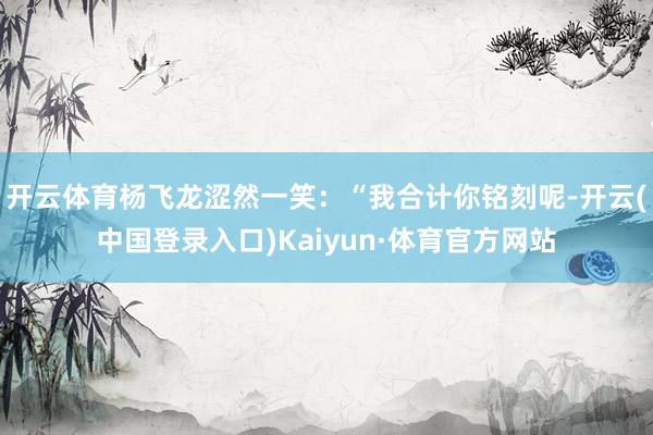 开云体育杨飞龙涩然一笑：“我合计你铭刻呢-开云(中国登录入口)Kaiyun·体育官方网站