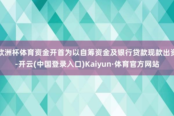 欧洲杯体育资金开首为以自筹资金及银行贷款现款出资-开云(中国登录入口)Kaiyun·体育官方网站