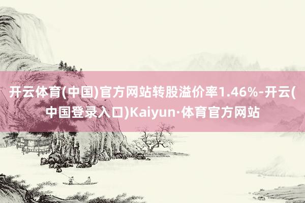 开云体育(中国)官方网站转股溢价率1.46%-开云(中国登录入口)Kaiyun·体育官方网站