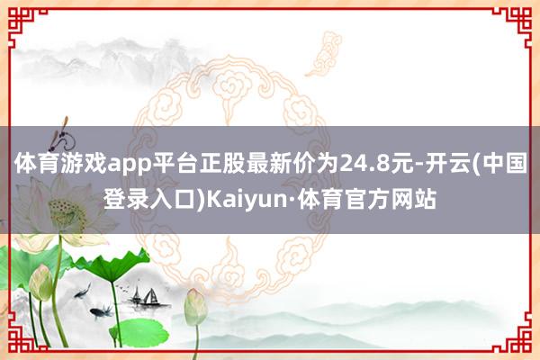 体育游戏app平台正股最新价为24.8元-开云(中国登录入口)Kaiyun·体育官方网站