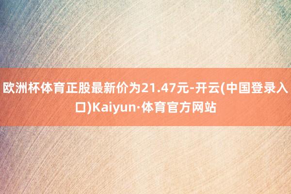 欧洲杯体育正股最新价为21.47元-开云(中国登录入口)Kaiyun·体育官方网站