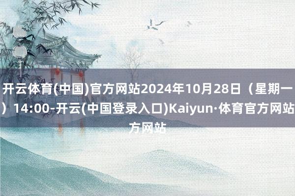 开云体育(中国)官方网站2024年10月28日（星期一）14:00-开云(中国登录入口)Kaiyun·体育官方网站