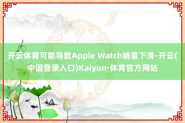 开云体育可能导致Apple Watch销量下滑-开云(中国登录入口)Kaiyun·体育官方网站