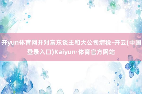 开yun体育网并对富东谈主和大公司增税-开云(中国登录入口)Kaiyun·体育官方网站