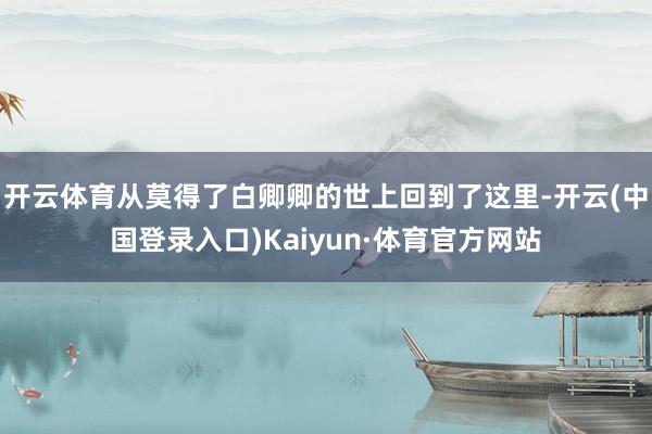 开云体育从莫得了白卿卿的世上回到了这里-开云(中国登录入口)Kaiyun·体育官方网站