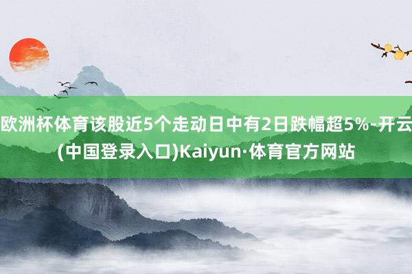 欧洲杯体育该股近5个走动日中有2日跌幅超5%-开云(中国登录入口)Kaiyun·体育官方网站