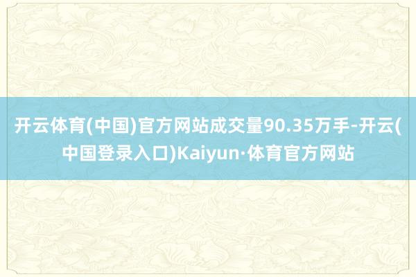 开云体育(中国)官方网站成交量90.35万手-开云(中国登录入口)Kaiyun·体育官方网站