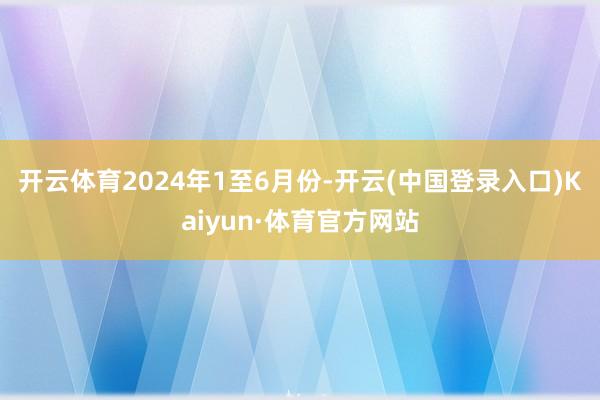 开云体育　　2024年1至6月份-开云(中国登录入口)Kaiyun·体育官方网站