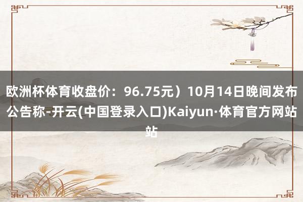 欧洲杯体育收盘价：96.75元）10月14日晚间发布公告称-开云(中国登录入口)Kaiyun·体育官方网站