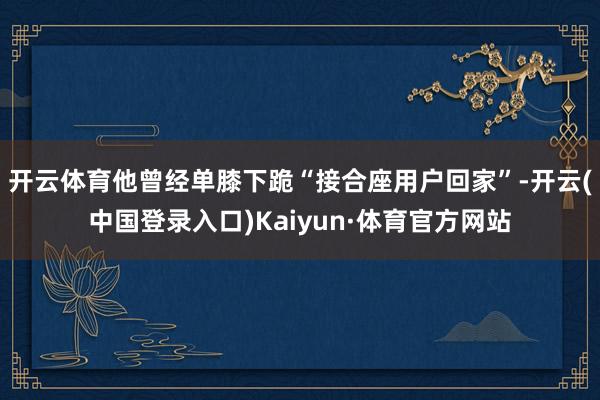 开云体育他曾经单膝下跪“接合座用户回家”-开云(中国登录入口)Kaiyun·体育官方网站