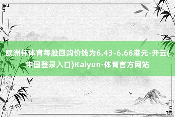 欧洲杯体育每股回购价钱为6.43-6.66港元-开云(中国登录入口)Kaiyun·体育官方网站