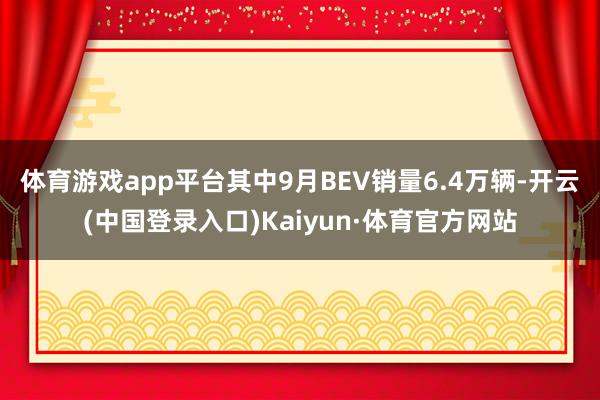 体育游戏app平台其中9月BEV销量6.4万辆-开云(中国登录入口)Kaiyun·体育官方网站