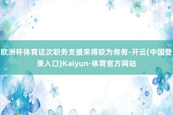 欧洲杯体育这次职务支援来得较为匆匆-开云(中国登录入口)Kaiyun·体育官方网站