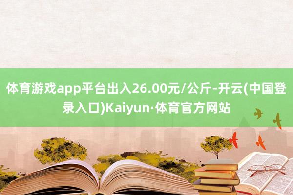 体育游戏app平台出入26.00元/公斤-开云(中国登录入口)Kaiyun·体育官方网站