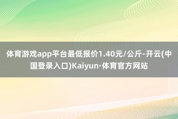 体育游戏app平台最低报价1.40元/公斤-开云(中国登录入口)Kaiyun·体育官方网站