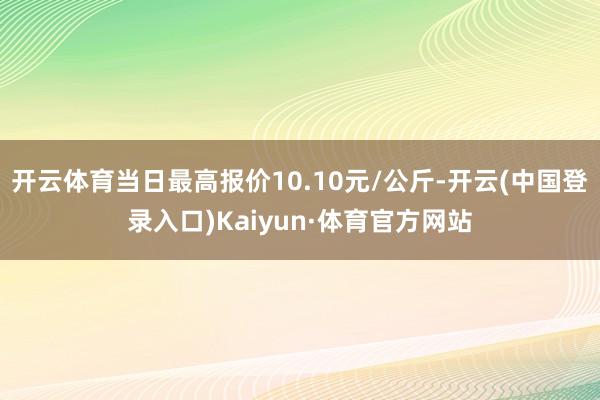 开云体育当日最高报价10.10元/公斤-开云(中国登录入口)Kaiyun·体育官方网站