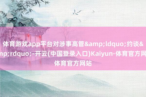 体育游戏app平台对涉事高管&ldquo;约谈&rdquo;-开云(中国登录入口)Kaiyun·体育官方网站