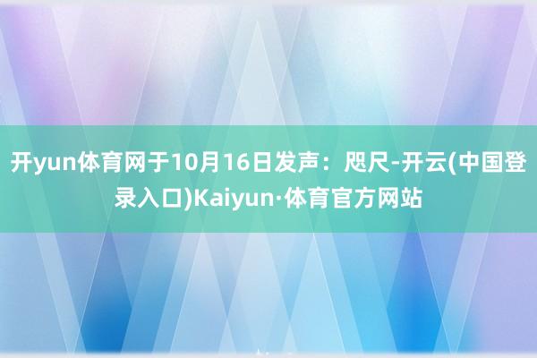 开yun体育网于10月16日发声：咫尺-开云(中国登录入口)Kaiyun·体育官方网站