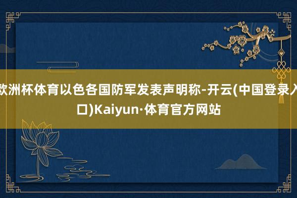 欧洲杯体育以色各国防军发表声明称-开云(中国登录入口)Kaiyun·体育官方网站