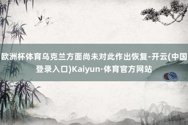 欧洲杯体育乌克兰方面尚未对此作出恢复-开云(中国登录入口)Kaiyun·体育官方网站