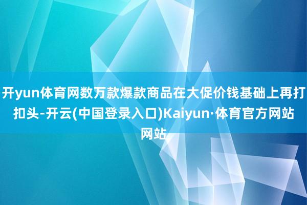 开yun体育网数万款爆款商品在大促价钱基础上再打扣头-开云(中国登录入口)Kaiyun·体育官方网站