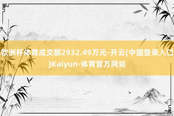 欧洲杯体育成交额2932.49万元-开云(中国登录入口)Kaiyun·体育官方网站