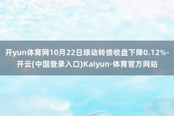 开yun体育网10月22日绿动转债收盘下降0.12%-开云(中国登录入口)Kaiyun·体育官方网站