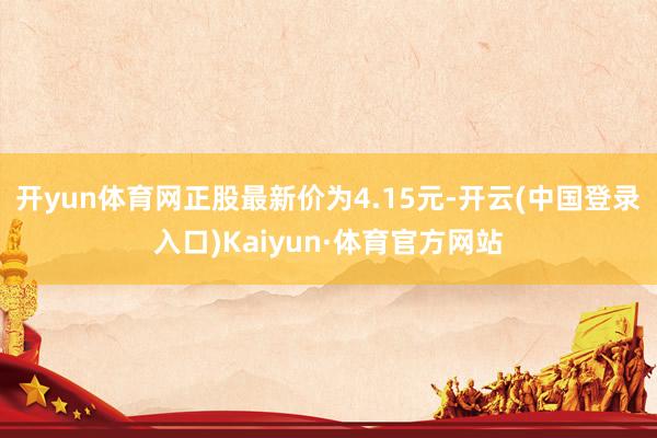 开yun体育网正股最新价为4.15元-开云(中国登录入口)Kaiyun·体育官方网站