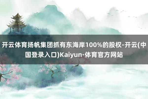 开云体育扬帆集团抓有东海岸100%的股权-开云(中国登录入口)Kaiyun·体育官方网站