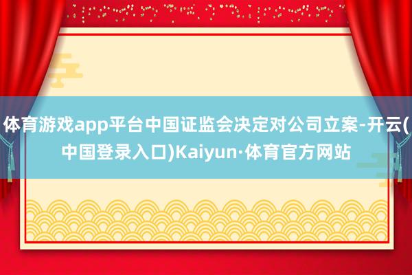 体育游戏app平台中国证监会决定对公司立案-开云(中国登录入口)Kaiyun·体育官方网站