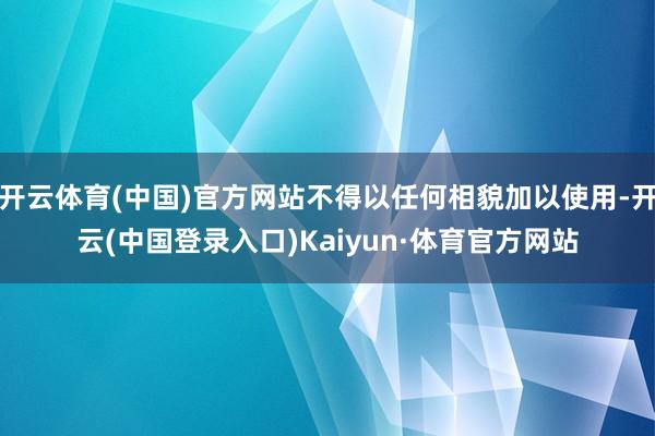 开云体育(中国)官方网站不得以任何相貌加以使用-开云(中国登录入口)Kaiyun·体育官方网站