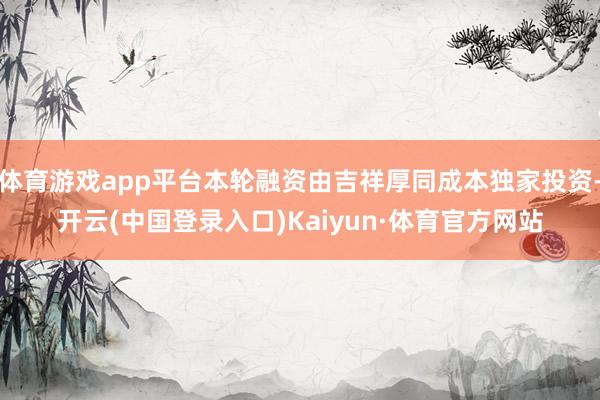 体育游戏app平台本轮融资由吉祥厚同成本独家投资-开云(中国登录入口)Kaiyun·体育官方网站